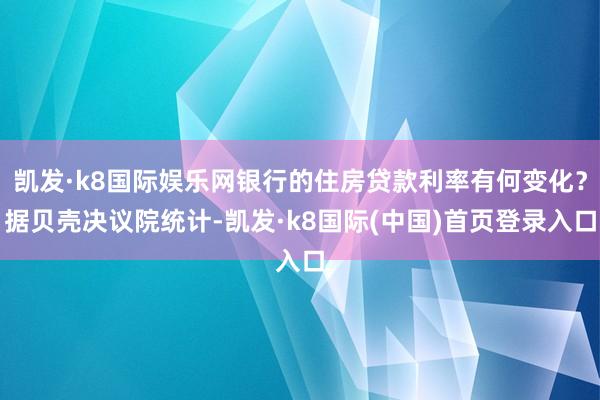 凯发·k8国际娱乐网银行的住房贷款利率有何变化？据贝壳决议院统计-凯发·k8国际(中国)首页登录入口