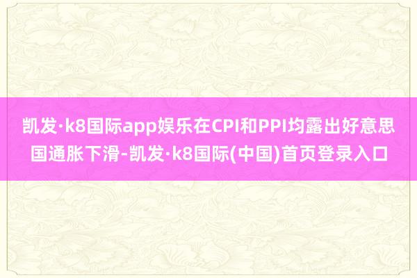 凯发·k8国际app娱乐在CPI和PPI均露出好意思国通胀下滑-凯发·k8国际(中国)首页登录入口