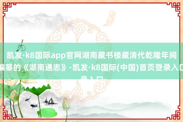 凯发·k8国际app官网湖南藏书楼藏清代乾隆年间编纂的《湖南通志》-凯发·k8国际(中国)首页登录入口