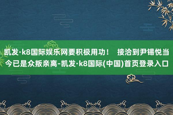 凯发·k8国际娱乐网要积极用功！  接洽到尹锡悦当今已是众叛亲离-凯发·k8国际(中国)首页登录入口